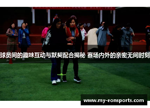 球员间的趣味互动与默契配合揭秘 赛场内外的亲密无间时刻