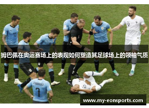 姆巴佩在奥运赛场上的表现如何塑造其足球场上的领袖气质