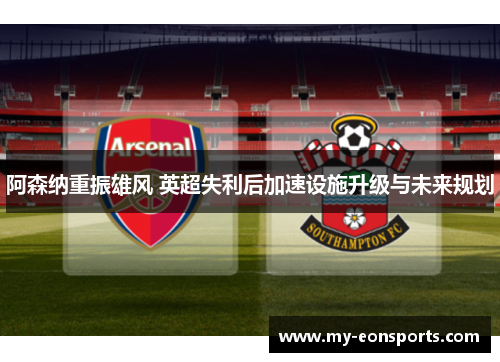 阿森纳重振雄风 英超失利后加速设施升级与未来规划